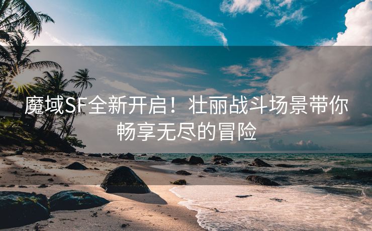 魔域SF全新开启！壮丽战斗场景带你畅享无尽的冒险